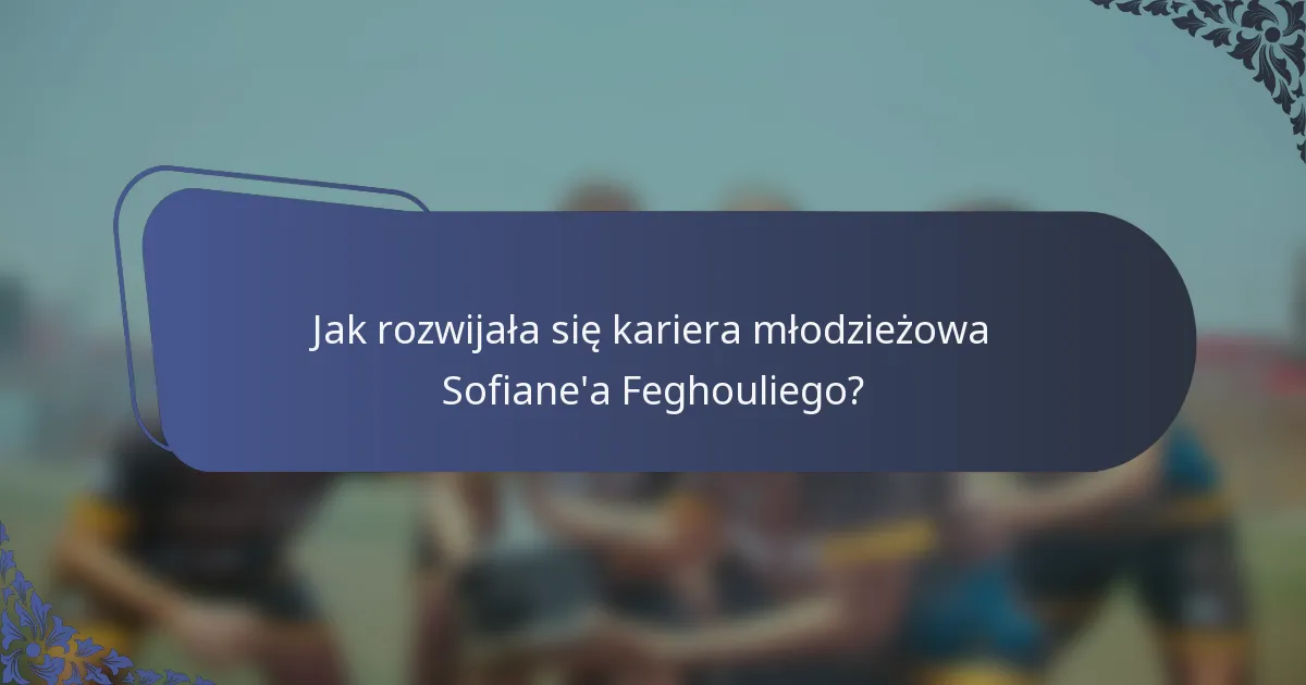 Jak rozwijała się kariera młodzieżowa Sofiane'a Feghouliego?