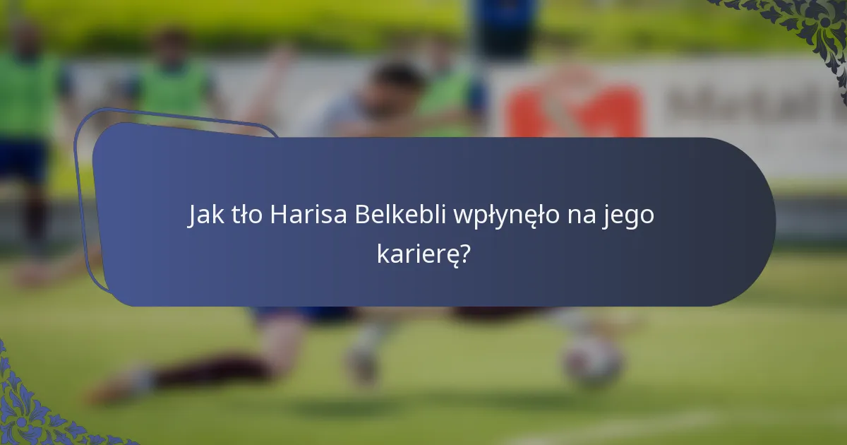 Jak tło Harisa Belkebli wpłynęło na jego karierę?
