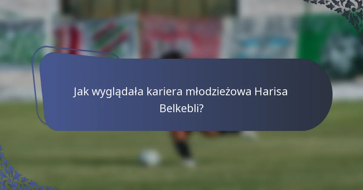 Jak wyglądała kariera młodzieżowa Harisa Belkebli?
