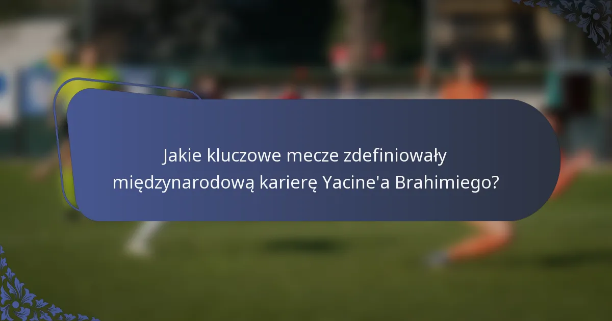 Jakie kluczowe mecze zdefiniowały międzynarodową karierę Yacine'a Brahimiego?