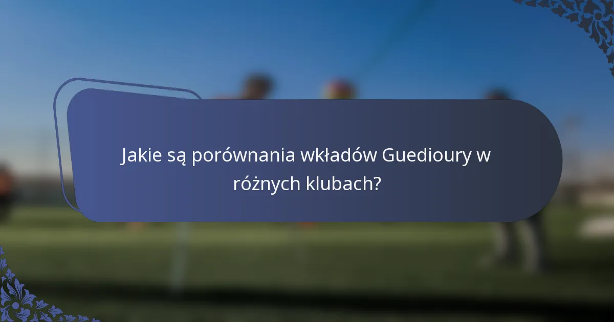 Jakie są porównania wkładów Guedioury w różnych klubach?