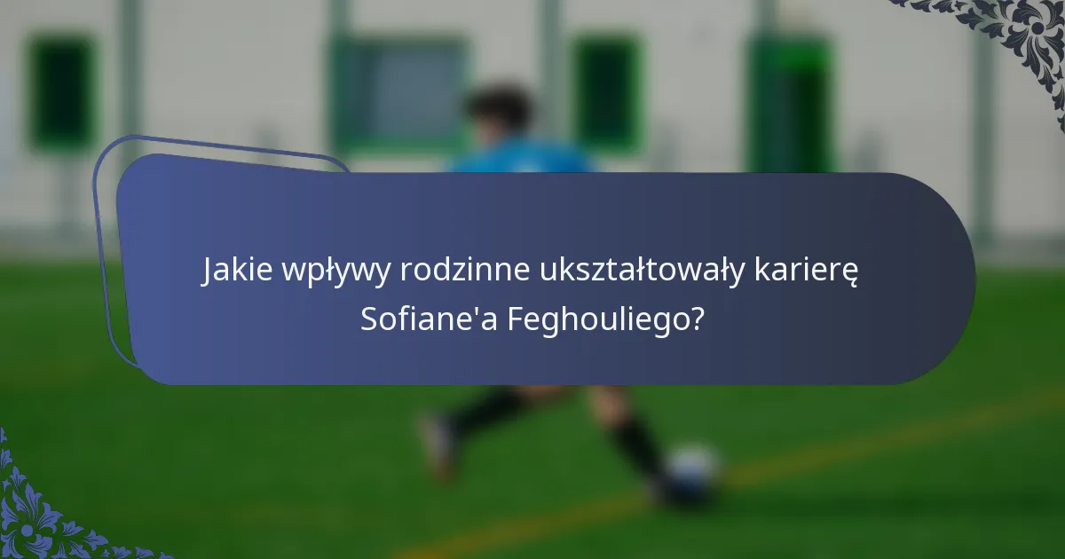 Jakie wpływy rodzinne ukształtowały karierę Sofiane'a Feghouliego?